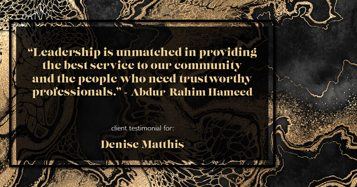 Testimonial for real estate agent Denise Matthis with DEM Financial Services & Real Estate in , : "Leadership is unmatched in providing the best service to our community and the people who need trustworthy professionals." - Abdur-Rahim Hameed