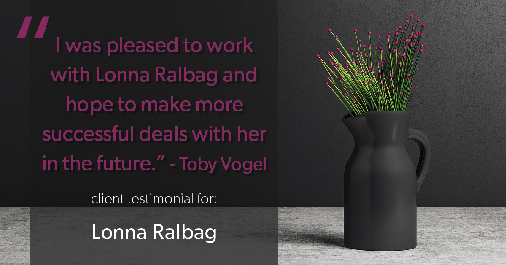Testimonial for real estate agent Lonna Ralbag in , : "I was pleased to work with Lonna Ralbag and hope to make more successful deals with her in the future." - Toby Vogel