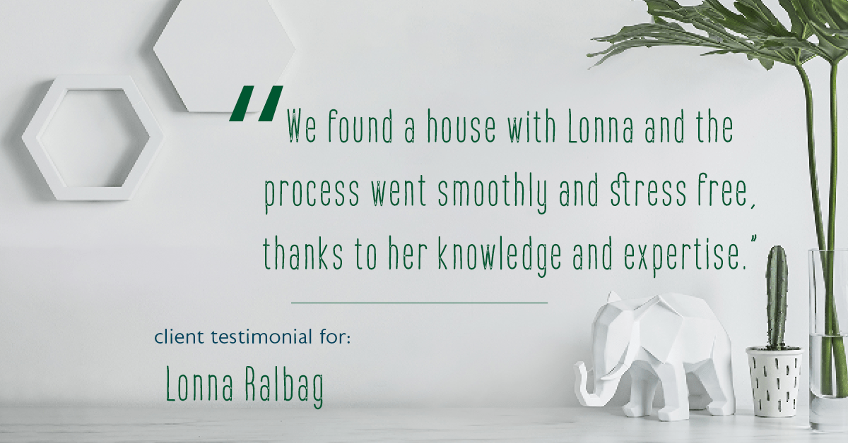 Testimonial for real estate agent Lonna Ralbag in , : "We found a house with Lonna and the process went smoothly and stress free, thanks to her knowledge and expertise."