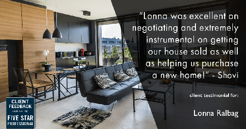 Testimonial for real estate agent Lonna Ralbag in , : "Lonna was excellent on negotiating and extremely instrumental on getting our house sold as well as helping us purchase a new home!" - Shovi