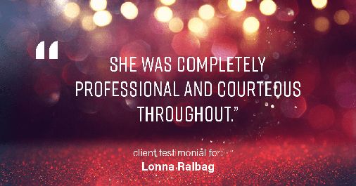 Testimonial for real estate agent Lonna Ralbag in , : "She was completely professional and courteous throughout."