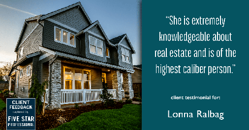 Testimonial for real estate agent Lonna Ralbag in , : "She is extremely knowledgeable about real estate and is of the highest caliber person."