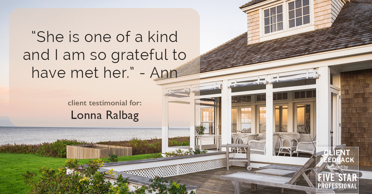 Testimonial for real estate agent Lonna Ralbag in , : "She is one of a kind and I am so grateful to have met her." - Ann