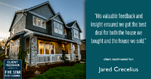 Testimonial for real estate agent Jared Crecelius in Cedar Park, TX: "His valuable feedback and insight ensured we got the best deal for both the house we bought and the house we sold."