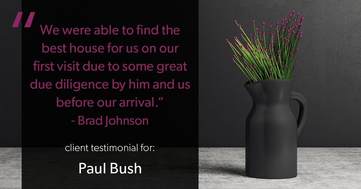 Testimonial for real estate agent Paul Bush with Keller Williams Realty in Plano, TX: "We were able to find the best house for us on our first visit due to some great due diligence by him and us before our arrival." - Brad Johnson