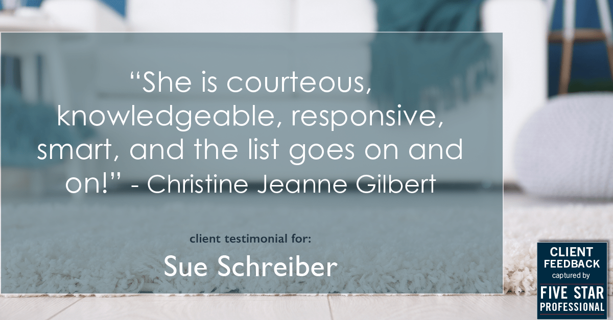 Testimonial for real estate agent Sue Schreiber in , : "She is courteous, knowledgeable, responsive, smart, and the list goes on and on!" - Christine Jeanne Gilbert