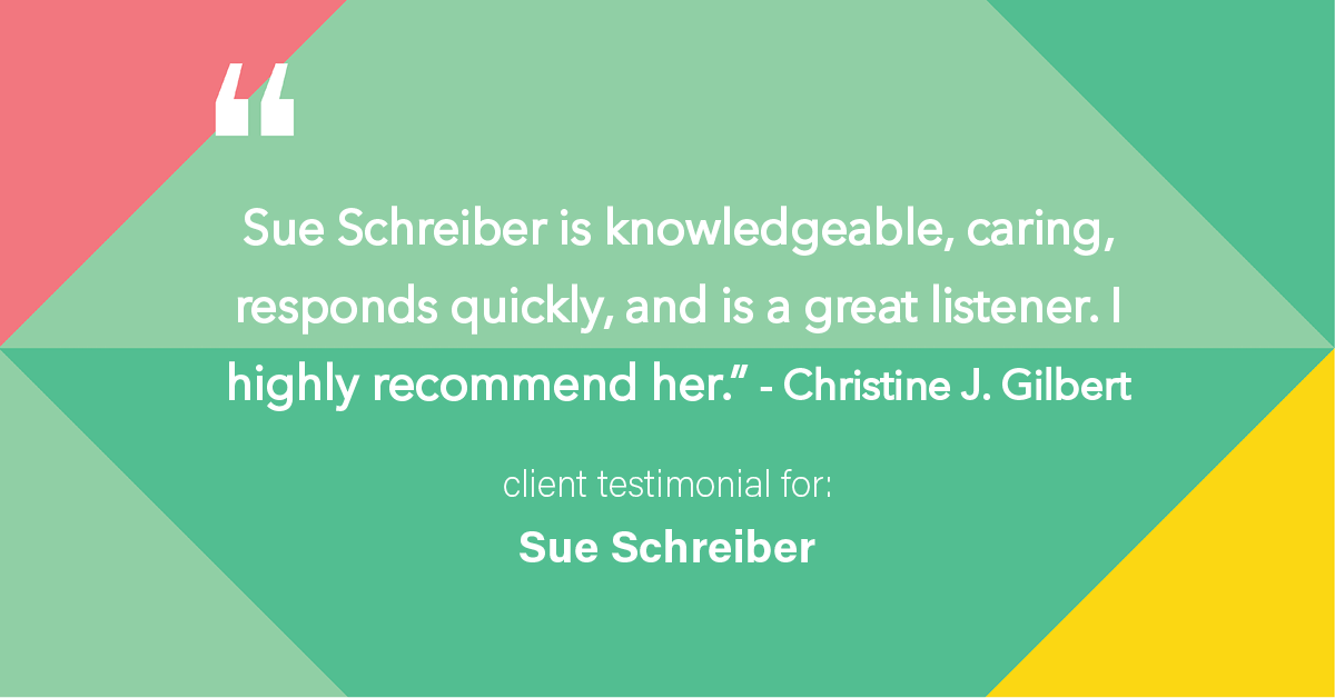 Testimonial for real estate agent Sue Schreiber in , : "Sue Schreiber is knowledgeable, caring, responds quickly, and is a great listener. I highly recommend her." - Christine J. Gilbert