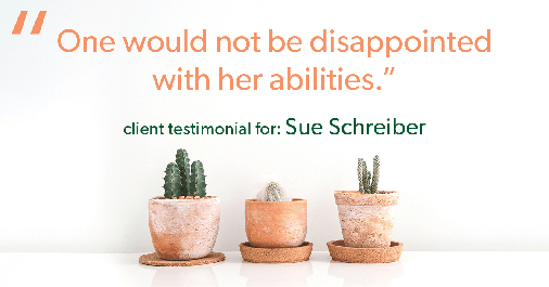 Testimonial for real estate agent Sue Schreiber in , : "One would not be disappointed with her abilities."
