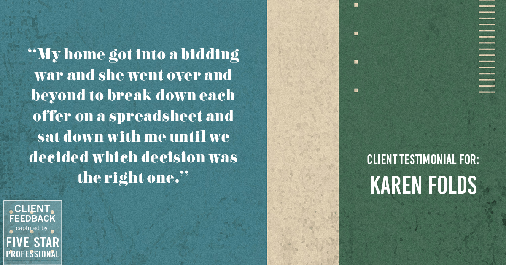 Testimonial for real estate agent Karen Folds in Jacksonville, FL: "My home got into a bidding war and she went over and beyond to break down each offer on a spreadsheet and sat down with me until we decided which decision was the right one."