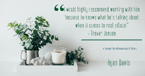 Testimonial for real estate agent Ryan Davis with Keller Williams Real Estate in Littleton, CO: "I would highly recommend working with him because he knows what he’s talking about when it comes to real estate!" - Trevor Jensen