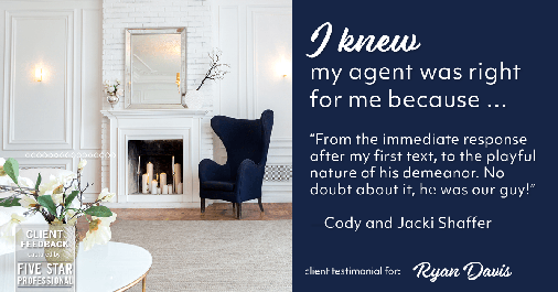 Testimonial for real estate agent Ryan Davis with Keller Williams Real Estate in , : Right Agent: "From the immediate response after my first text, to the playful nature of his demeanor. No doubt about it, he was our guy!" - Cody and Jacki Shaffer