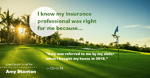 Testimonial for insurance professional Amy Stanton with Stanton Insurance in , : Right HA: "Amy was referred to me by my sister when I bought my house in 2015." - Chris M.