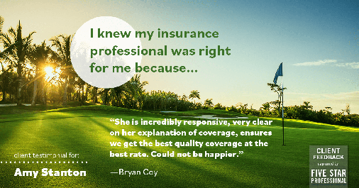 Testimonial for insurance professional Amy Stanton with Stanton Insurance in , : Right IP: "She is incredibly responsive, very clear on her explanation of coverage, ensures we get the best quality coverage at the best rate. Could not be happier." - Bryan Coy