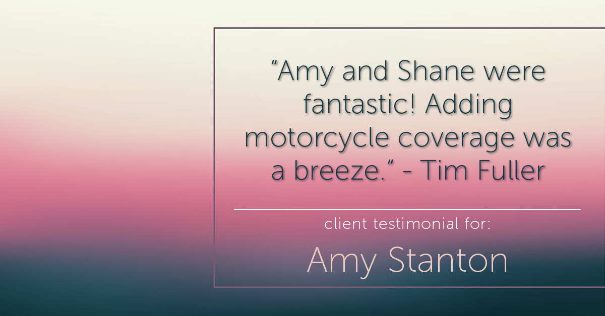 Testimonial for insurance professional Amy Stanton with Stanton Insurance in , : "Amy and Shane were fantastic! Adding motorcycle coverage was a breeze." - Tim Fuller