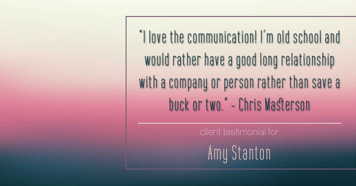 Testimonial for insurance professional Amy Stanton with Stanton Insurance in Littleton, CO: "I love the communication! I'm old school and would rather have a good long relationship with a company or person rather than save a buck or two." - Chris Masterson