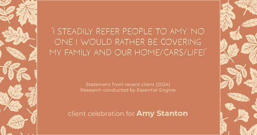 Testimonial for insurance professional Amy Stanton with Stanton Insurance in , : "I steadily refer people to Amy. No one I would rather be covering my family and our home/cars/life!"