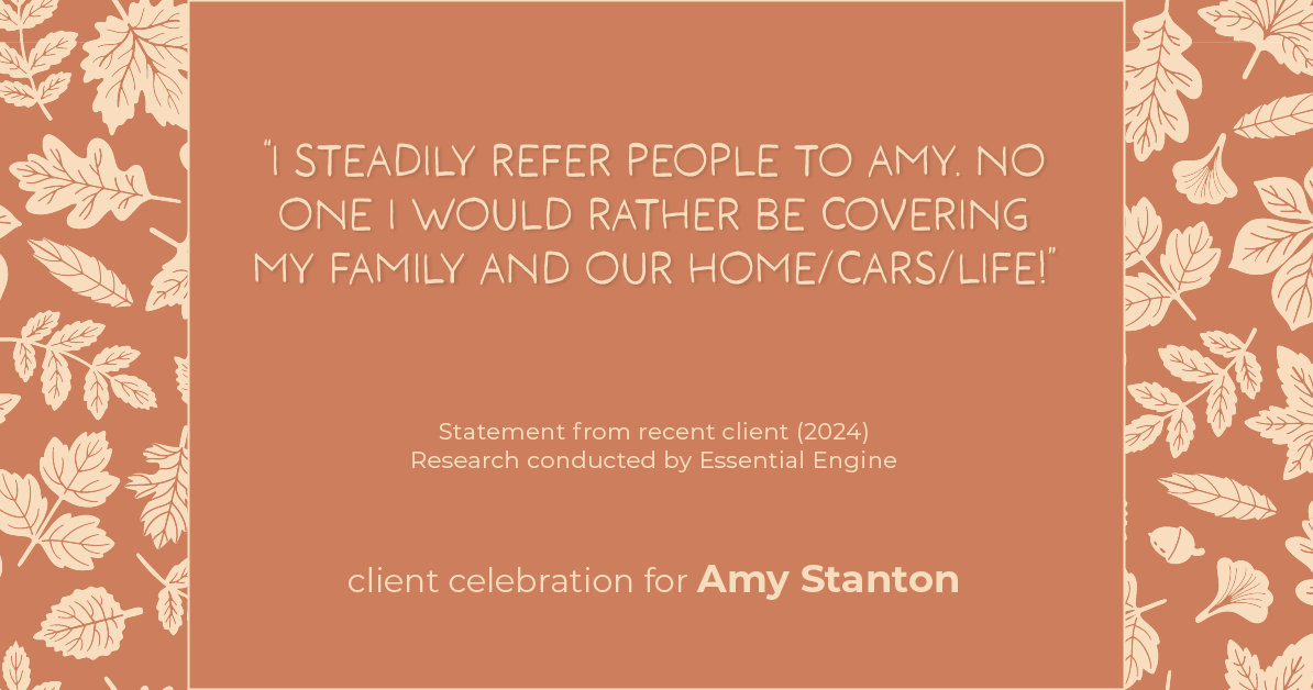 Testimonial for insurance professional Amy Stanton with Stanton Insurance in , : "I steadily refer people to Amy. No one I would rather be covering my family and our home/cars/life!"