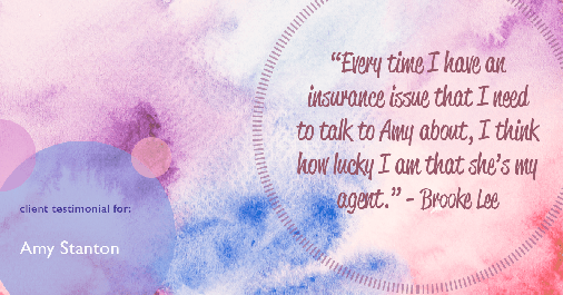 Testimonial for insurance professional Amy Stanton with Stanton Insurance in , : "Every time I have an insurance issue that I need to talk to Amy about, I think how lucky I am that she's my agent." - Brooke Lee