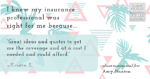 Testimonial for insurance professional Amy Stanton with Stanton Insurance in Littleton, CO: Right IP: "Great ideas and quotes to get me the coverage and at a cost I needed and could afford." - Kristin S.