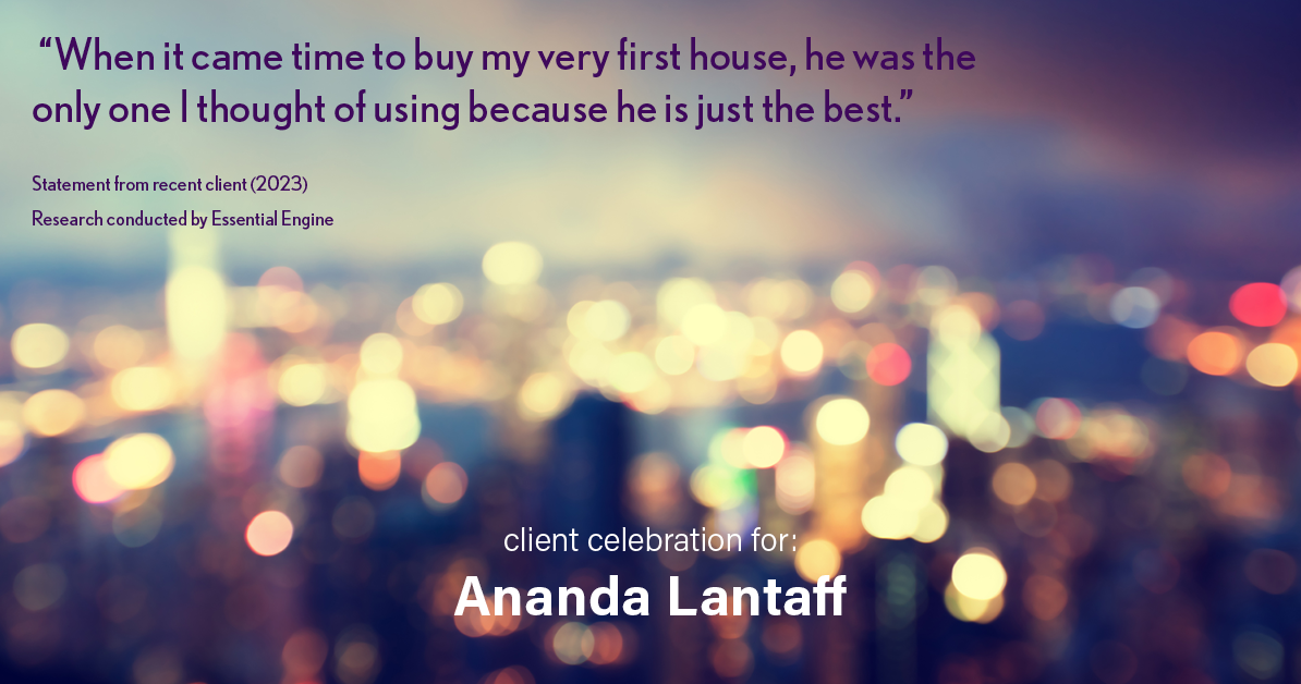 Testimonial for mortgage professional Ananda Lantaff in , : "When it came time to buy my very first house, he was the only one I thought of using because he is just the best.”