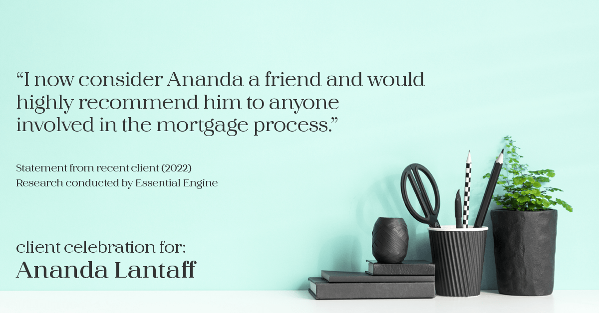Testimonial for mortgage professional Ananda Lantaff in , : "I now consider Ananda a friend and would highly recommend him to anyone involved in the mortgage process."
