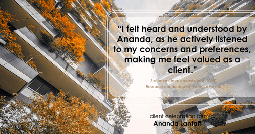 Testimonial for mortgage professional Ananda Lantaff with Mutual Security Mortgage in Greenwood Village, CO: "I felt heard and understood by Ananda, as he actively listened to my concerns and preferences, making me feel valued as a client."