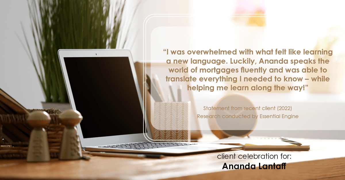 Testimonial for mortgage professional Ananda Lantaff in , : "I was overwhelmed with what felt like learning a new language. Luckily, Ananda speaks the world of mortgages fluently and was able to translate everything I needed to know – while helping me learn along the way!"