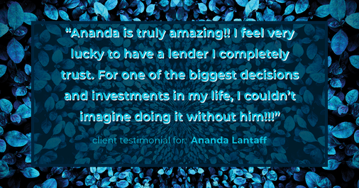 Testimonial for mortgage professional Ananda Lantaff with Professional Mortgage Source in Greenwood Village, CO: "Ananda is truly amazing!! I feel very lucky to have a lender I completely trust. For one of the biggest decisions and investments in my life, I couldn't imagine doing it without him!!!"
