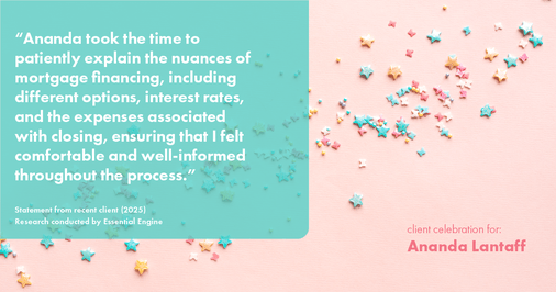 Testimonial for mortgage professional Ananda Lantaff with Mutual Security Mortgage in Boulder, CO: "Ananda took the time to patiently explain the nuances of mortgage financing, including different options, interest rates, and the expenses associated with closing, ensuring that I felt comfortable and well-informed throughout the process."