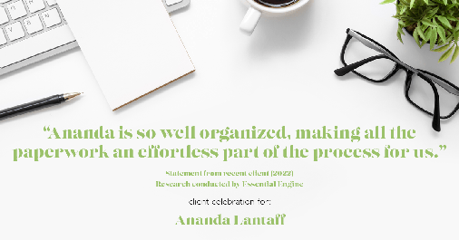 Testimonial for mortgage professional Ananda Lantaff in , : "Ananda is so well organized, making all the paperwork an effortless part of the process for us."
