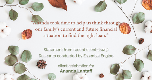 Testimonial for mortgage professional Ananda Lantaff in , : "Ananda took time to help us think through our family's current and future financial situation to find the right loan."