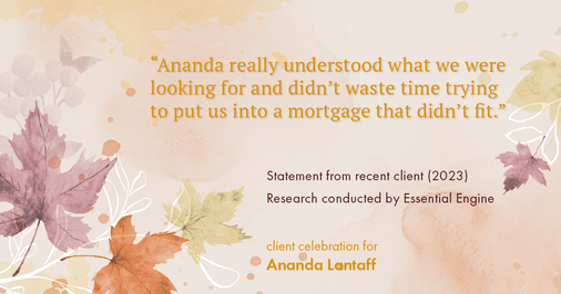 Testimonial for mortgage professional Ananda Lantaff in , : "Ananda really understood what we were looking for and didn't waste time trying to put us into a mortgage that didn't fit."