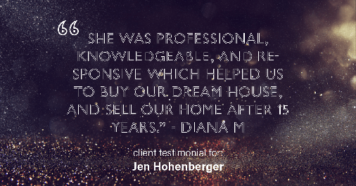Testimonial for real estate agent Jen Hohenberger in , : "She was professional, knowledgeable, and responsive which helped us to buy our dream house, and sell our home after 15 years." - Diana M.