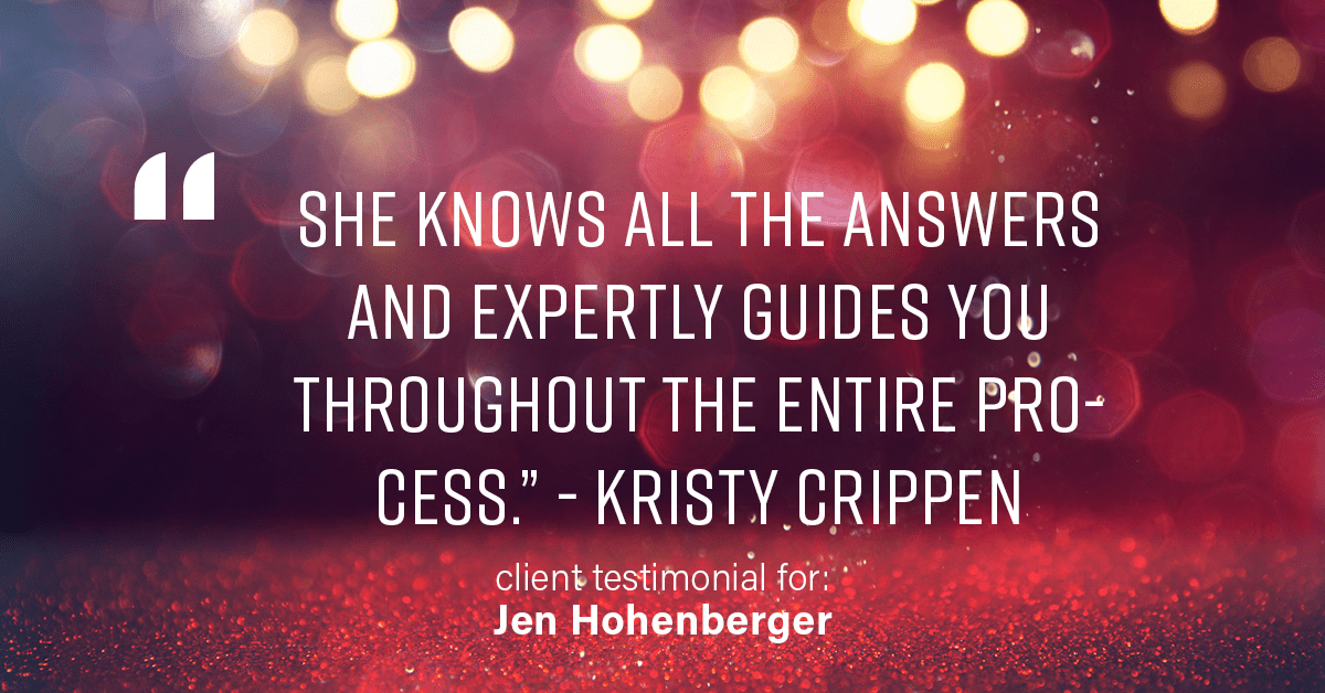 Testimonial for real estate agent Jen Hohenberger in , : "She knows all the answers and expertly guides you throughout the entire process." - Kristy Crippen