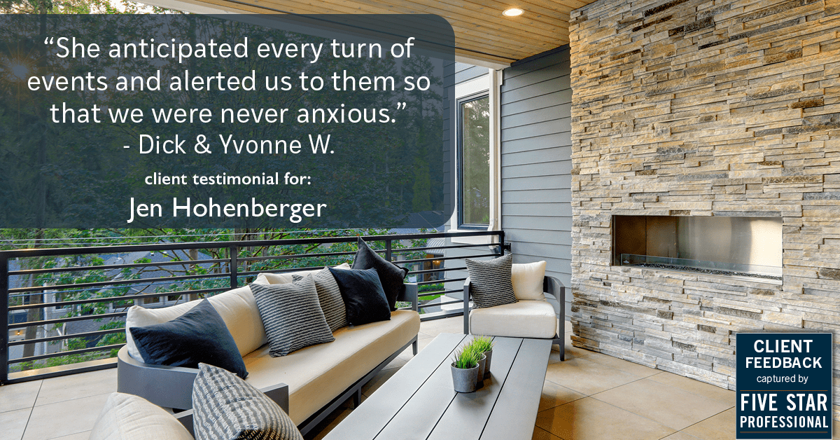 Testimonial for real estate agent Jen Hohenberger in , : "She anticipated every turn of events and alerted us to them so that we were never anxious." - Dick & Yvonne W.
