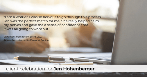 Testimonial for real estate agent Jen Hohenberger in , : "I am a worrier. I was so nervous to go through this process. Jen was the perfect match for me. She really helped calm my nerves and gave me a sense of confidence that it was all going to work out."