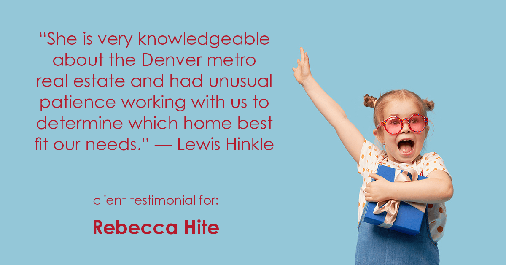 Testimonial for real estate agent Rebecca Hite with Huntington Properties, LLC in Greenwood Village, CO: "She is very knowledgeable about the Denver metro real estate and had unusual patience working with us to determine which home best fit our needs." - Lewis Hinkle
