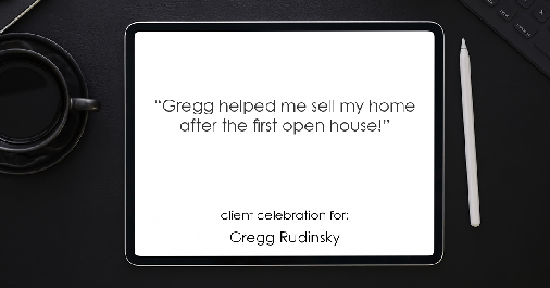 Testimonial for real estate agent Gregg Rudinsky in , : "Gregg helped me sell my home after the first open house!"