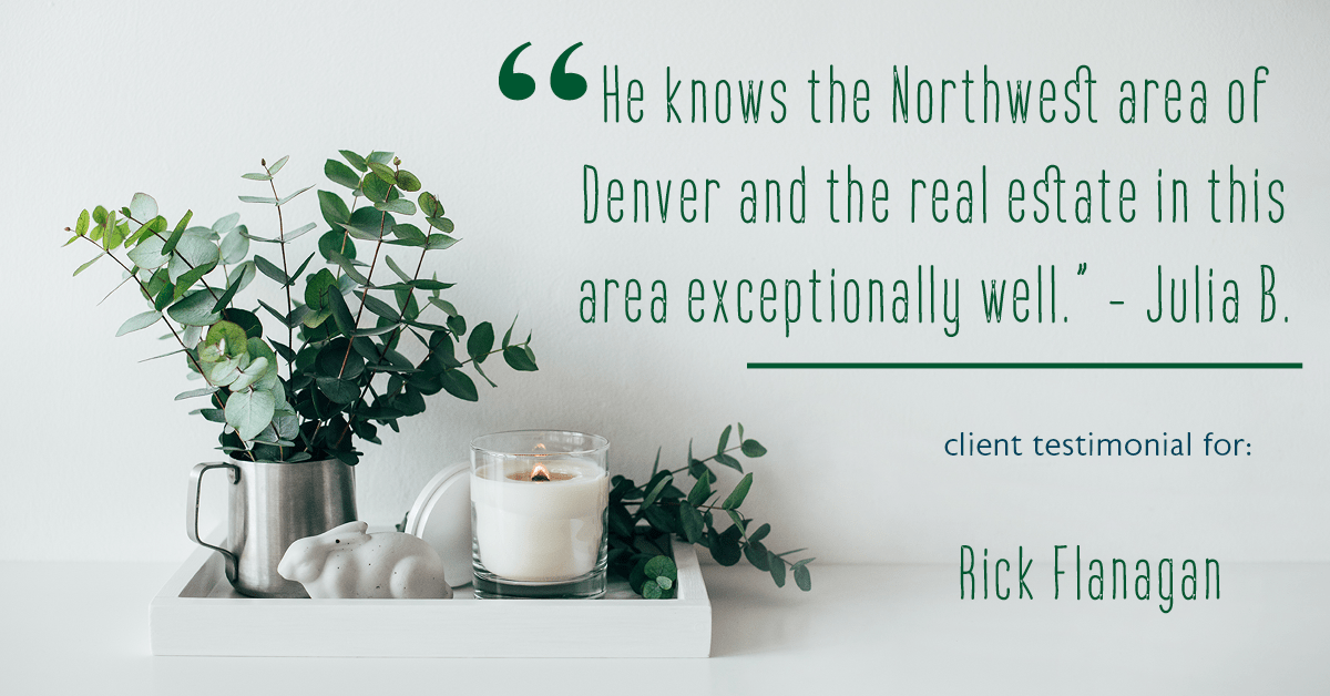 Testimonial for real estate agent Rick Flanagan with Red Chair Realty Advisors, LLC in Denver, CO: "He knows the Northwest area of Denver and the real estate in this area exceptionally well." - Julia B.