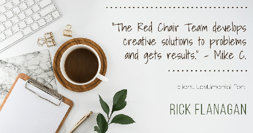Testimonial for real estate agent Rick Flanagan with Red Chair Realty Advisors, LLC in Denver, CO: "The Red Chair Team develops creative solutions to problems and gets results." - Mike C.