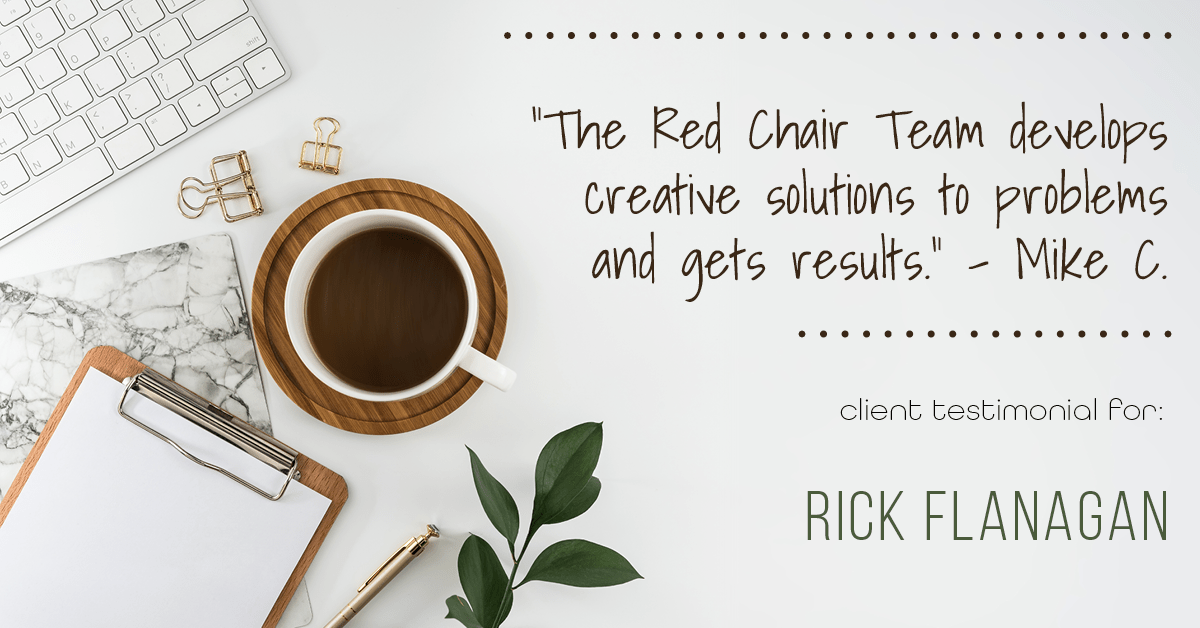 Testimonial for real estate agent Rick Flanagan with Red Chair Realty Advisors, LLC in Denver, CO: "The Red Chair Team develops creative solutions to problems and gets results." - Mike C.