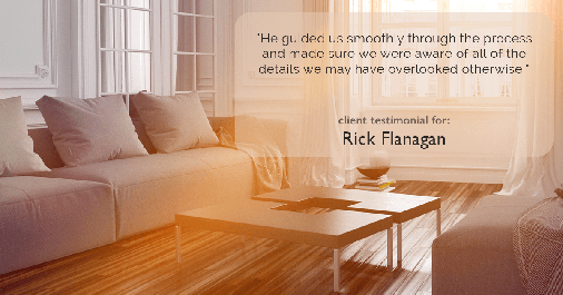 Testimonial for real estate agent Rick Flanagan with Red Chair Realty Advisors, LLC in Denver, CO: "He guided us smoothly through the process and made sure we were aware of all of the details we may have overlooked otherwise."