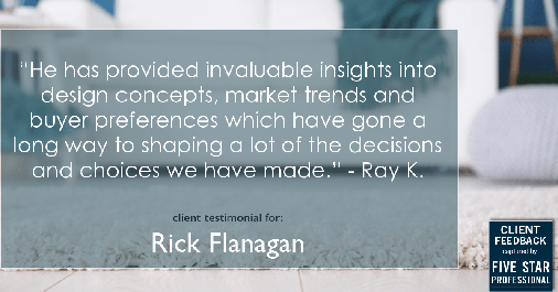 Testimonial for real estate agent Rick Flanagan with Red Chair Realty Advisors, LLC in Denver, CO: "He has provided invaluable insights into design concepts, market trends and buyer preferences which have gone a long way to shaping a lot of the decisions and choices we have made." - Ray K.