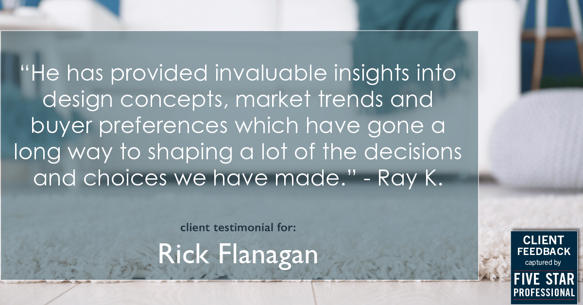 Testimonial for real estate agent Rick Flanagan with Red Chair Realty Advisors, LLC in Denver, CO: "He has provided invaluable insights into design concepts, market trends and buyer preferences which have gone a long way to shaping a lot of the decisions and choices we have made." - Ray K.