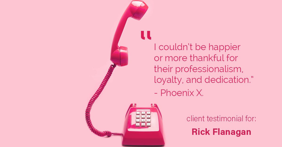 Testimonial for real estate agent Rick Flanagan with Red Chair Realty Advisors, LLC in Denver, CO: "I couldn’t be happier or more thankful for their professionalism, loyalty, and dedication." - Phoenix X.