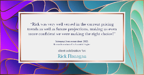 Testimonial for real estate agent Rick Flanagan with Red Chair Realty Advisors, LLC in Denver, CO: "Rick was very well versed in the current pricing trends as well as future projections, making us even more confident we were making the right choice!"