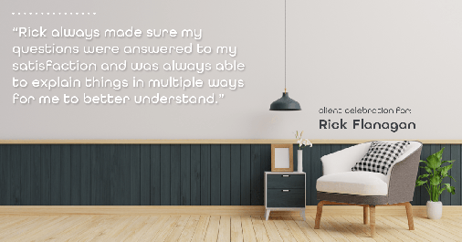 Testimonial for real estate agent Rick Flanagan with Red Chair Realty Advisors, LLC in Denver, CO: "Rick always made sure my questions were answered to my satisfaction and was always able to explain things in multiple ways for me to better understand."