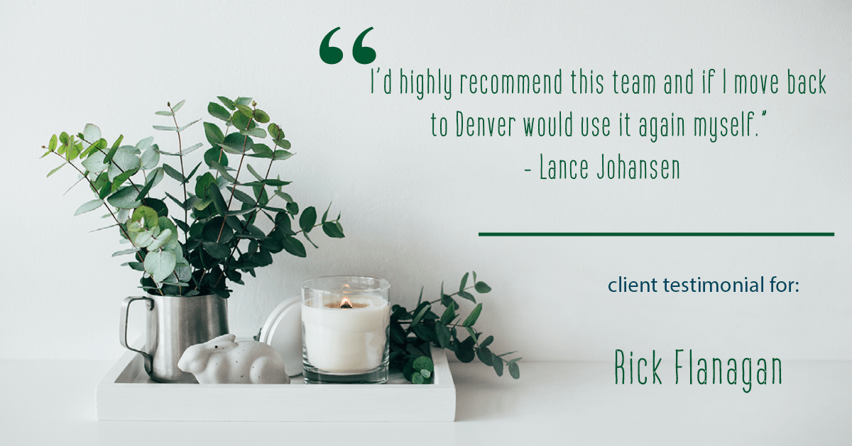 Testimonial for real estate agent Rick Flanagan with Red Chair Realty Advisors, LLC in Denver, CO: "I’d highly recommend this team and if I move back to Denver would use it again myself." - Lance Johansen