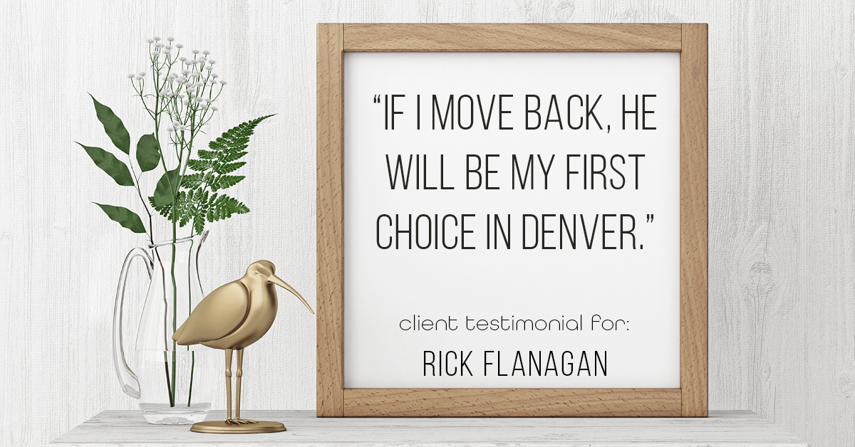 Testimonial for real estate agent Rick Flanagan with Red Chair Realty Advisors, LLC in Denver, CO: "If I move back, he will be my first choice in Denver."