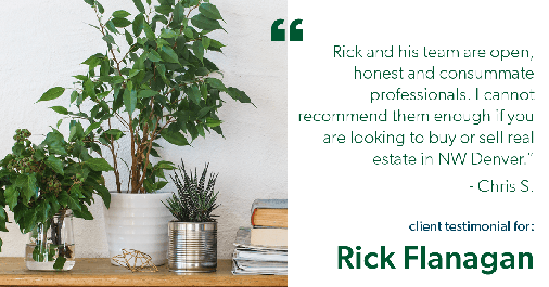 Testimonial for real estate agent Rick Flanagan with Red Chair Realty Advisors, LLC in Denver, CO: "Rick and his team are open, honest and consummate professionals. I cannot recommend them enough if you are looking to buy or sell real estate in NW Denver." - Chris S.